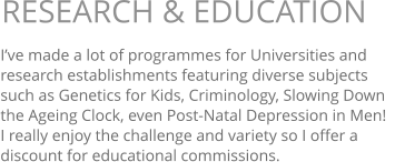 I’ve made a lot of programmes for Universities and  research establishments featuring diverse subjects such as Genetics for Kids, Criminology, Slowing Down the Ageing Clock, even Post-Natal Depression in Men!   I really enjoy the challenge and variety so I offer a discount for educational commissions.  RESEARCH & EDUCATION 